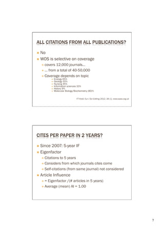 ALL CITATIONS FROM ALL PUBLICATIONS?

Ò  No

Ò  WOS       is selective on coverage
      É  covers     12,000 journals…
      É 

      É  Coverage        depends on topic
              ×    Ecology 65%
              ×    Geology 55%
              ×    Nursing 45%
              ×    Information sciences 33%
              ×    History 9%
              ×    Molecular Biology/Biochemistry (80)%


                                        FT Krell, Eur J Sci Editing 2012, 38 (1). www.ease.org.uk




CITES PER PAPER IN 2 YEARS?

Ò 

Ò  Eigenfactor
      É  Citations
                  to 5 years
      É  Considers from which journals cites come

      É 

Ò  Article     Influence
      É  = Eigenfactor /(# articles in 5 years)
      É  Average (mean) AI = 1.00




                                                                                                    7	

 