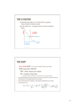 THE H FACTOR
        A scientist has index h if h of [his/her] Np papers
          have at least h citations each,
        and the other (Np - h) papers have at most h citations
          each.




THE SNIP
       Since 2010 SNIP = Source Normalized Impact per Paper
       SNIP (Journal)= RIP/CP
        RIP = Raw Impact per Paper
        CP = Citation Potential
             (average number of references in the articles that cite a given journal)
Ò    Only cited references from articles in the census period, and which refer to
      articles within the target period are counted
Ò    Only cited references indexed in the Scopus database are counted
Ò    www.scopus.com




                                                                                        9	

 