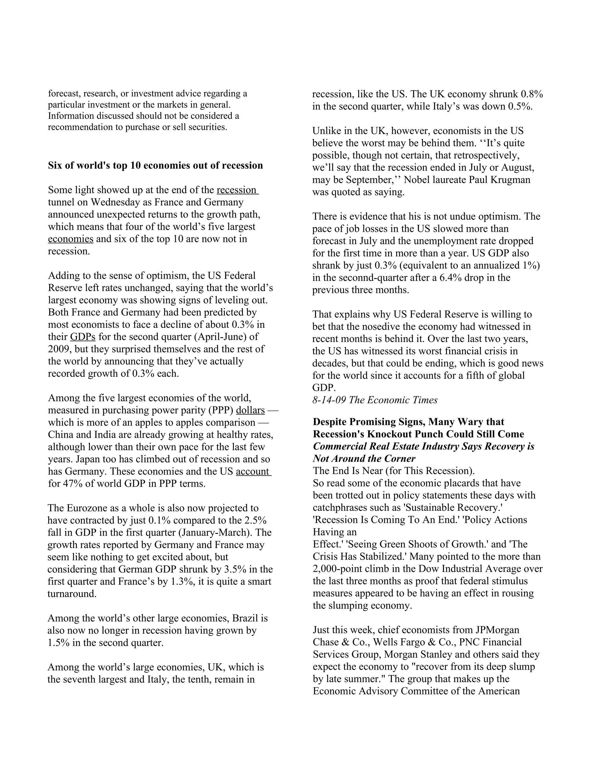 forecast, research, or investment advice regarding a      recession, like the US. The UK economy shrunk 0.8%
particular investment or the markets in general.          in the second quarter, while Italy’s was down 0.5%.
Information discussed should not be considered a
recommendation to purchase or sell securities.            Unlike in the UK, however, economists in the US
                                                          believe the worst may be behind them. ‘‘It’s quite
                                                          possible, though not certain, that retrospectively,
Six of world's top 10 economies out of recession          we’ll say that the recession ended in July or August,
                                                          may be September,’’ Nobel laureate Paul Krugman
Some light showed up at the end of the recession          was quoted as saying.
tunnel on Wednesday as France and Germany
announced unexpected returns to the growth path,          There is evidence that his is not undue optimism. The
which means that four of the world’s five largest         pace of job losses in the US slowed more than
economies and six of the top 10 are now not in            forecast in July and the unemployment rate dropped
recession.                                                for the first time in more than a year. US GDP also
                                                          shrank by just 0.3% (equivalent to an annualized 1%)
Adding to the sense of optimism, the US Federal           in the seconnd-quarter after a 6.4% drop in the
Reserve left rates unchanged, saying that the world’s     previous three months.
largest economy was showing signs of leveling out.
Both France and Germany had been predicted by             That explains why US Federal Reserve is willing to
most economists to face a decline of about 0.3% in        bet that the nosedive the economy had witnessed in
their GDPs for the second quarter (April-June) of         recent months is behind it. Over the last two years,
2009, but they surprised themselves and the rest of       the US has witnessed its worst financial crisis in
the world by announcing that they’ve actually             decades, but that could be ending, which is good news
recorded growth of 0.3% each.                             for the world since it accounts for a fifth of global
                                                          GDP.
Among the five largest economies of the world,            8-14-09 The Economic Times
measured in purchasing power parity (PPP) dollars —
which is more of an apples to apples comparison —         Despite Promising Signs, Many Wary that
China and India are already growing at healthy rates,     Recession's Knockout Punch Could Still Come
although lower than their own pace for the last few       Commercial Real Estate Industry Says Recovery is
years. Japan too has climbed out of recession and so      Not Around the Corner
has Germany. These economies and the US account           The End Is Near (for This Recession).
for 47% of world GDP in PPP terms.                        So read some of the economic placards that have
                                                          been trotted out in policy statements these days with
The Eurozone as a whole is also now projected to          catchphrases such as 'Sustainable Recovery.'
have contracted by just 0.1% compared to the 2.5%         'Recession Is Coming To An End.' 'Policy Actions
fall in GDP in the first quarter (January-March). The     Having an
growth rates reported by Germany and France may           Effect.' 'Seeing Green Shoots of Growth.' and 'The
seem like nothing to get excited about, but               Crisis Has Stabilized.' Many pointed to the more than
considering that German GDP shrunk by 3.5% in the         2,000-point climb in the Dow Industrial Average over
first quarter and France’s by 1.3%, it is quite a smart   the last three months as proof that federal stimulus
turnaround.                                               measures appeared to be having an effect in rousing
                                                          the slumping economy.
Among the world’s other large economies, Brazil is
also now no longer in recession having grown by           Just this week, chief economists from JPMorgan
1.5% in the second quarter.                               Chase & Co., Wells Fargo & Co., PNC Financial
                                                          Services Group, Morgan Stanley and others said they
Among the world’s large economies, UK, which is           expect the economy to "recover from its deep slump
the seventh largest and Italy, the tenth, remain in       by late summer." The group that makes up the
                                                          Economic Advisory Committee of the American
 
