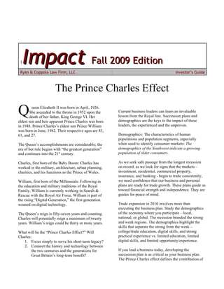 1Impact Fall 2009 Edition
 Ryan & Coppola Law Firm, LLC                                                              Investor’s Guide



                       The Prince Charles Effect

Q        ueen Elizabeth II was born in April, 1926.
       She ascended to the throne in 1952 upon the
       death of her father, King George VI. Her
eldest son and heir apparent Prince Charles was born
                                                        Current business leaders can learn an invaluable
                                                        lesson from the Royal line. Succession plans and
                                                        demographics are the keys to the impact of these
in 1948. Prince Charles’s eldest son Prince William     leaders, the experienced and the unproven.
was born in June, 1982. Their respective ages are 83,
61, and 27.                                             Demographics: The characteristics of human
                                                        populations and population segments, especially
The Queen’s accomplishments are considerable; the       when used to identify consumer markets: The
era of her rule begins with “the greatest generation”   demographics of the Southwest indicate a growing
and continues into the 21st century.                    population of older consumers.

Charles, first born of the Baby Boom: Charles has       As we seek safe passage from the longest recession
worked in the military, architecture, urban planning,   on record, as we look for signs that the markets –
charities, and his functions as the Prince of Wales.    investment, residential, commercial property,
                                                        insurance, and banking - begin to trade consistently,
William, first born of the Millennials: Following in    we need confidence that our business and personal
the education and military traditions of the Royal      plans are ready for trade growth. These plans guide us
Family, William is currently working in Search &        toward financial strength and independence. They are
Rescue with the Royal Air Force. William is part of     guides for peace of mind.
the rising “Digital Generation,” the first generation
weaned on digital technology.                           Trade expansion in 2010 involves more than
                                                        executing the business plan. Study the demographics
The Queen’s reign is fifty-seven years and counting.    of the economy where you participate – local,
Charles will potentially reign a maximum of twenty      national, or global. The recession branded the strong
years. William’s reign could be thirty or more years.   and weak regions. The demographics highlight the
                                                        skills that separate the strong from the weak –
What will be the “Prince Charles Effect?” Will          college/trade education, digital skills, and strong
Charles:                                                practical experience vs. limited education, limited
   1. Focus simply to serve his short-term legacy?      digital skills, and limited opportunity/experience.
   2. Connect the history and technology between
        the two centuries and the generations for       If you lead a business today, developing the
        Great Britain’s long-term benefit?              succession plan is as critical as your business plan.
                                                        The Prince Charles effect defines the contribution of
 