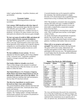 today’s aging leadership – in politics, business, and     A second stimulus may yet be required to stabilize
government.                                               the consumer. Our stimulus proposal is simple:
                                                          Provide a 4.5% fixed interest rate to qualified primary
                 Economic Update                          homeowners to buy or refinance their homes for
We recorded the following positions in the last
newsletter:                                               2010. The productive consumers who own property
                                                          and pay their bills will reap a windfall of $300 or
Late summer 2009 should provide clear signs of            more in monthly disposable income to invest, pay
recovery. Most economists agree that this recession       down debt, or spend with a conservative manner
will officially end in late 2009 – we believe the         borne from the Panic.
recession may be ending now. A jobless recovery is        States can participate by lowering home sale closing
predicted –we believe too many workers were let go        costs. They would gain more income via the higher
and need to be rehired as this recovery gains strength.   volume of sales.
                                                          As vacant, foreclosed, and unsold home inventories
We lost vast sums of wealth in 2008, and almost all       decline, the overall value of the “toxic assets”
citizens suffered in the economic breakdown.              increases. Our housing market begins normal trading
The S&P 500 has gained 40% or more of the losses          patterns. Confidence and market value are restored.
from a year ago. Financial panics cause a loss in the
broad spectrum of the market, not in specific industry    When will we see progress and regain our
categories (i.e. tech boom/bust). Recovery should         strength? The markets are slowly moving forward.
continue for the patient quality investor at a swift      The gains will be slow at first. Momentum will
pace.                                                     increase each quarter in 2010. Make your plans to
                                                          participate in this recovery now. The upside potential
We lost confidence in our systems. We have                is much higher than the downside, and the deliberate
adjusted our lifestyles rapidly, and we have adapted      risk taker will be rewarded.
to this “economic reset.” Legitimate confidence
requires a stronger economic base, and new
leadership.
                                                              Impact Top Stocks for 2009 (Global)
Our leaders failed at virtually every level.              Company        Quote           1-1-09          09-01-09
There is little change in the executive or political                                     Price           Price
suite. Board directors affect the former; we cast our     GE             GE              12.90           13.34
ballots to affect the latter.                             Lafarge        LFRGY           11.95           20.35
                                                          Pfizer         PFE             17.11           16.38
The Federal Reserve, U.S. Treasury, Congress,             MBIA*          MBI              3.08            6.13
White House and Justice Department are now in             BB&T           BBT             19.81           26.64
full attack to address and correct the fallout. The       AES            AES              8.04           13.25
stimulus funds are reaching state and local projects,     Dupont         DD              23.53           31.05
but less than 25% has been utilized.                      Arch Coal*     ACI             15.45           16.88
                                                          PetroBrasil    PBR             23.78           38.95
The three key ingredients we need to move                 FndtnCoal      FCL             15.16           35.93
forward are time, trust, and confidence.
                                                          Iron Mtn       IRM             22.04           28.56
The current healthcare debate indicates that trust and
confidence need more time. Americans desire facts,        *Author owns stock shares.
clarity and honesty.
Investors are slowly moving forward into the
markets. The “trading market” of hedge funds and          The views and information discussed in the commentaries
professionals continue, but investors see potential at    are as of the date of publication, are subject to change, and
                                                          may not reflect the views of the firm as a whole. The views
current prices for long term gains.
                                                          expressed in the commentaries are at a specific point in
                                                          time, are opinions only, and should not be relied upon as a
 
