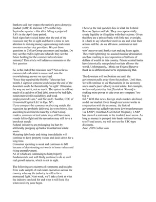 Bankers said they expect the nation's gross domestic
product (GDP) to increase 0.5% in the July-               I believe the real question lies in what the Federal
September quarter – this after falling a projected        Reserve System will do. They can exponentially
1.8% in the April-June period.                            create liquidity or illiquidity with their actions. Given
Such signs have raised hopes that the end of the          that they are a private bank with little real oversight,
recession may be in sight and that it is time to turn     it is hard to say what their motives are and what their
attention to making money again among real estate         actions will be. As we all know, commercial real
investors and service providers. We put those             estate
questions to CoStar Group customers and readers. Do       won't recover until banks start making loans again.
they see the end in sight and what do they see the        The credit tightening has caused massive devaluation
future holding for the commercial real estate             and has resulting in an evaporation of trillions of
industry? This article will address comments on the       dollars of wealth in this country. Private central banks
first question                                            have historically manipulated markets all over the
                                                          world. Unfortunately, I think our Federal Reserve
So, is the end of the recession near? Not as far as       Bank is no different and we're experiencing that.
commercial real estate is concerned, was the
overwhelming answer we received.                          The downturn will not bottom out until the
"Since they repaired the Hubble Telescope last            government pulls away from the podium. Until then,
month, I suppose someone could argue the end of the       we will continue to see fluctuations in the economy
downturn could be theoretically 'in sight.' Otherwise,    and a snail's pace velocity in real estate. For example,
the way we see it, not so much. The system is still too   we learned yesterday that [President Obama] is
much of a cauldron of bad debt, soon-to-be bad debt,      seeking more power to take over any company "too
nonexistent credit availability and weak                  big to
employment drivers," said Steven D. Sandler, CEO of       fail." With that news, foreign stock markets declined,
Crosswind Capital LLC in Rye, NY.                         as did our market. Even though real estate works in
If you compare the economy to a boxing match, the         conjunction with the economy, the federal
recession has probably delivered its worst blows. But     government has added even more downward pressure
according to comments made by CoStar Group                via TARP [Troubled Asset Relief Program]. TARP
readers, commercial real estate may still have more       has created a stalemate in the troubled asset arena. As
rounds left to fight and the recession may still have a   long as money is pumped into banks without having
knockout punch:                                           to off-load assets, we will not see the RTC-type
Federal initiatives are prolonging the hurt by            discounts.
artificially propping up banks' troubled real estate      June, 2009 CoStar.com
assets.
Maturing debt loads and rising loan defaults will
continue to keep property values and deals down for a
long time.
Consumer spending is weak and continues to fall
because of deteriorating net worth in home values and
rising unemployment.
All of which are continuing to hurt property
fundamentals, and will likely continue to do so until
real growth returns, which is not in sight.

The following are excerpts of comments and insights
from wide sample of real estate executives across the
country who say the industry is still in for a
protracted fight. Next week, we'll take a look at what
the industry can look for and what it will look like
when recovery does begin.
 
