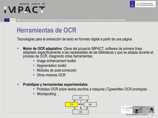 IMPACT is supported by the European Community under the FP7 ICT Work Programme. The project is coordinated by the National Library of the Netherlands.




Herramientas de OCR
Tecnologías para la extracción de texto en formato digital a partir de una página

       Motor de OCR adaptativo: Clave del proyecto IMPACT, software de primera línea
        adaptado específicamente a las necesidades de las bibliotecas y que se adapta durante el
        proceso de OCR, integrando otras herramientas:
               Image enhancement toolkit
               Segmentation toolkit
               Módulos de post-corrección
               Otros motores OCR

       Prototipos y herramientas experimentales
               Prototipo OCR sobre textos escritos a máquina (Typewritten OCR prototype)
               Wordspotting…
                                                                                     OC


                                                                         TR                        EE


                                                                                      CB
                                                                                                                                                         TALLER FESABID 2011 26 MAYO   15
 
