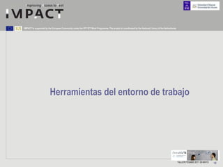 IMPACT is supported by the European Community under the FP7 ICT Work Programme. The project is coordinated by the National Library of the Netherlands.




                         Herramientas del entorno de trabajo




                                                                                                                                                         TALLER FESABID 2011 26 MAYO   18
 