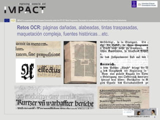 IMPACT is supported by the European Community under the FP7 ICT Work Programme. The project is coordinated by the National Library of the Netherlands.



Retos OCR: páginas dañadas, alabeadas, tintas traspasadas,
maquetación compleja, fuentes históricas…etc.




                                                                                                                                                         TALLER FESABID 2011 26 MAYO   4
 