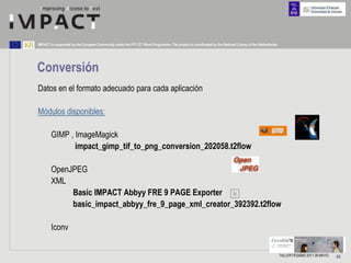 IMPACT is supported by the European Community under the FP7 ICT Work Programme. The project is coordinated by the National Library of the Netherlands.




Conversión
Datos en el formato adecuado para cada aplicación

Módulos disponibles:

        GIMP , ImageMagick
               impact_gimp_tif_to_png_conversion_202058.t2flow

        OpenJPEG
        XML
             Basic IMPACT Abbyy FRE 9 PAGE Exporter Ir
             basic_impact_abbyy_fre_9_page_xml_creator_392392.t2flow

        Iconv


                                                                                                                                                         TALLER FESABID 2011 26 MAYO   40
 