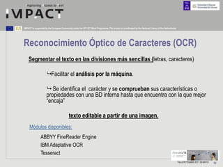 IMPACT is supported by the European Community under the FP7 ICT Work Programme. The project is coordinated by the National Library of the Netherlands.




Reconocimiento Óptico de Caracteres (OCR)
    Segmentar el texto en las divisiones más sencillas (letras, caracteres)

                      Facilitar el análisis por la máquina.

                      Se identifica el carácter y se comprueban sus características o
                     propiedades con una BD interna hasta que encuentra con la que mejor
                     “encaja”

                                           texto editable a partir de una imagen.
     Módulos disponibles:
                ABBYY FineReader Engine
                IBM Adaptative OCR
                Tesseract
                                                                                                                                                         TALLER FESABID 2011 26 MAYO   53
 