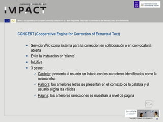 IMPACT is supported by the European Community under the FP7 ICT Work Programme. The project is coordinated by the National Library of the Netherlands.




CONCERT (Cooperative Engine for Correction of Extracted Text)

           Servicio Web como sistema para la corrección en colaboración o en convocatoria
            abierta
           Evita la instalación en „cliente‟
           Intuitiva
           3 pasos:
               Carácter: presenta al usuario un listado con los caracteres identificados como la
                  misma letra
               Palabra: las anteriores letras se presentan en el contexto de la palabra y el
                  usuario eligirá las válidas
               Página: las anteriores selecciones se muestran a nivel de página




                                                                                                                                                         TALLER FESABID 2011 26 MAYO   56
 