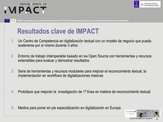 IMPACT is supported by the European Community under the FP7 ICT Work Programme. The project is coordinated by the National Library of the Netherlands.




   Resultados clave de IMPACT
1. Un Centro de Competencia en digitalización textual con un modelo de negocio que pueda
   sostenerse por sí mismo durante 3 años

2. Entorno de trabajo interoperable basado en sw Open Source con herramientas y recursos
   extensibles para evaluar y demostrar resultados

3. Serie de herramientas y recursos modulares para mejorar el reconocimiento textual, la
   implementación en workflows de digitalizaciones masivas


4. Prototipos que mejoran la investigación de 1ª línea en materia de reconocimiento textual.


5. Medios para poner en pie especialización en digitalización en Europa

                                                                                                                                                             TALLER FESABID 2011 26 MAYO   62
 