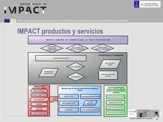 IMPACT is supported by the European Community under the FP7 ICT Work Programme. The project is coordinated by the National Library of the Netherlands.




IMPACT productos y servicios
                                        IMPACT      CENTRE      OF      COMPETENCE              IN   TEXT      D I G I T I S A T I ON



                                           LICENSING,
                                                                           TOOL TAKE UP                          COMMITMENT
                                           TERMS AND
                                                                         IMPACT LIBRARIES                      IMPACT PARTNERS
                                           CONDITIONS


                                                                                                                     INTEROPERABILITY FRAMEWORK
                                                 Framework components


                                                                                                                             Demonstration
                                                                                                                                results
                                                                        Library expectations


                                    Datasets and
                                    Ground Truth
                                                                                                                        Evaluation tools and
                                                                                                                              metrics
                                                                           Requirements




                      Means to build
                   digitisation capacity                                                                                         Tools that significantly
                                                           Modular suite of tools for improved text recognition
                                                                                                                                enhance SOA on different
                     Web Community                                                (mass)
                                                                                                                               aspects of Text Recognition
                                                                                                                                        Workflow
                  Decision Support Tools
                                                               ABBYY FR10                 Functional Extension Parser           Image enhancement toolkit
                                              Documen-
                     Knowledge Base             tation
                                                                                                   Lexical                         Segmentation toolkit
                                                             IBM Adaptive OCR                     Resources
                        Helpdesk

                         Learning                                                                                                Experimental prototypes
                        Resources                               CONCERT                    Post correction modules

                   Training Programme                                                                                            Tools for lexicon building



                                                                                                                                                              TALLER FESABID 2011 26 MAYO   63
 