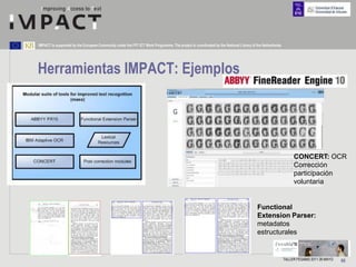 IMPACT is supported by the European Community under the FP7 ICT Work Programme. The project is coordinated by the National Library of the Netherlands.




Herramientas IMPACT: Ejemplos




                                                                                                                                                              CONCERT: OCR
                                                                                                                                                              Corrección
                                                                                                                                                              participación
                                                                                                                                                              voluntaria


                                                                                                                                      Functional
                                                                                                                                      Extension Parser:
                                                                                                                                      metadatos
                                                                                                                                      estructurales


                                                                                                                                                         TALLER FESABID 2011 26 MAYO   66
 