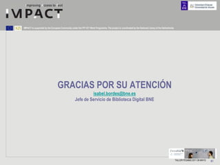 IMPACT is supported by the European Community under the FP7 ICT Work Programme. The project is coordinated by the National Library of the Netherlands.




                                 GRACIAS POR SU ATENCIÓN
                                                            isabel.bordes@bne.es
                                                   Jefe de Servicio de Biblioteca Digital BNE




                                                                                                                                                         TALLER FESABID 2011 26 MAYO   81
 