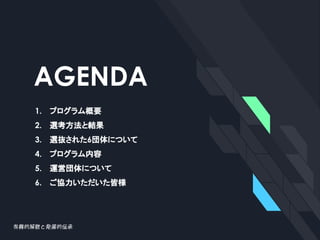 AGENDA
1. プログラム概要
2. 選考方法と結果
3. 選抜された6団体について
4. プログラム内容
5. 運営団体について
6. ご協力いただいた皆様
 