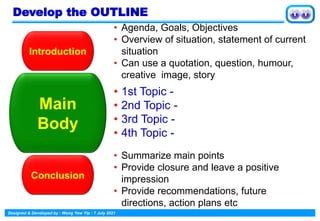 Designed & Developed by : Wong Yew Yip : 7 July 2021
Introduction
• Agenda, Goals, Objectives
• Overview of situation, statement of current
situation
• Can use a quotation, question, humour,
creative image, story
Main
Body
• 1st Topic -
• 2nd Topic -
• 3rd Topic -
• 4th Topic -
Conclusion
• Summarize main points
• Provide closure and leave a positive
impression
• Provide recommendations, future
directions, action plans etc
Develop the OUTLINE
 
