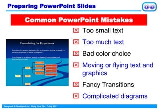 Designed & Developed by : Wong Yew Yip : 7 July 2021
 Too small text
 Too much text
 Bad color choice
 Moving or flying text and
graphics
 Fancy Transitions
 Complicated diagrams
Common PowerPoint Mistakes
Preparing PowerPoint Slides
 