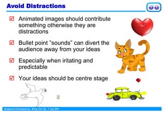Designed & Developed by : Wong Yew Yip : 7 July 2021
 Animated images should contribute
something otherwise they are
distractions
 Bullet point ”sounds” can divert the
audience away from your ideas
 Especially when iritating and
predictable
 Your ideas should be centre stage
Avoid Distractions
 
