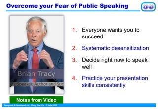 Designed & Developed by : Wong Yew Yip : 7 July 2021
Overcome your Fear of Public Speaking
1. Everyone wants you to
succeed
2. Systematic desensitization
3. Decide right now to speak
well
4. Practice your presentation
skills consistently
Notes from Video
 