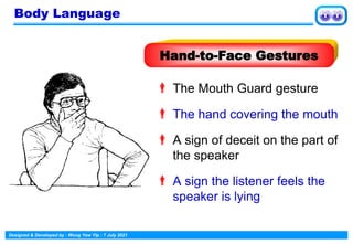 Designed & Developed by : Wong Yew Yip : 7 July 2021
 The Mouth Guard gesture
 The hand covering the mouth
 A sign of deceit on the part of
the speaker
 A sign the listener feels the
speaker is lying
Hand-to-Face Gestures
Body Language
 