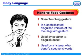 Designed & Developed by : Wong Yew Yip : 7 July 2021
 Nose Touching gesture
 Is a sophisticated
disguised version of the
mouth-guard gesture
 Used by speaker to
disguise deceit
 Used by a listener who
doubt’s speaker’s words
Hand-to-Face Gestures
Body Language
 