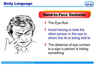 Designed & Developed by : Wong Yew Yip : 7 July 2021
 The Eye Rub
 Avoid having to look the
other person in the eye to
whom the lie is being told to
 The absence of eye contact
is a sign a person is hiding
something
Hand-to-Face Gestures
Body Language
 