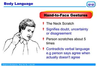 Designed & Developed by : Wong Yew Yip : 7 July 2021
 The Neck Scratch
 Signifies doubt, uncertainty
or disagreement
 Person scratches about 5
times
 Contradicts verbal language
e.g person says agree when
actually doesn't agree
Hand-to-Face Gestures
Body Language
 
