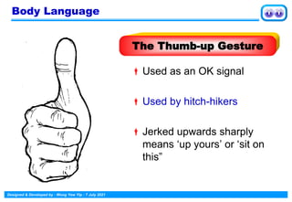 Designed & Developed by : Wong Yew Yip : 7 July 2021
Used as an OK signal
Used by hitch-hikers
Jerked upwards sharply
means ‘up yours’ or ‘sit on
this”
The Thumb-up Gesture
Body Language
 