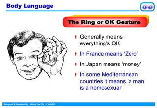 Designed & Developed by : Wong Yew Yip : 7 July 2021
 Generally means
everything’s OK
 In France means ‘Zero’
 In Japan means ‘money’
 In some Mediterranean
countries it means ‘a man
is a homosexual’
The Ring or OK Gesture
Body Language
 