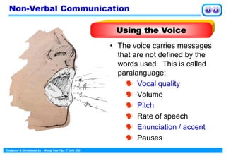 Designed & Developed by : Wong Yew Yip : 7 July 2021
• The voice carries messages
that are not defined by the
words used. This is called
paralanguage:
 Vocal quality
 Volume
 Pitch
 Rate of speech
 Enunciation / accent
 Pauses
Non-Verbal Communication
Using the Voice
 
