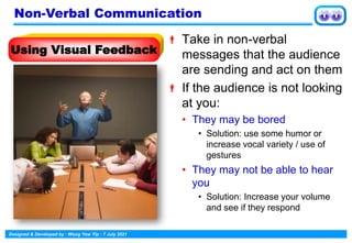 Designed & Developed by : Wong Yew Yip : 7 July 2021
 Take in non-verbal
messages that the audience
are sending and act on them
 If the audience is not looking
at you:
• They may be bored
• Solution: use some humor or
increase vocal variety / use of
gestures
• They may not be able to hear
you
• Solution: Increase your volume
and see if they respond
Using Visual Feedback
Non-Verbal Communication
 