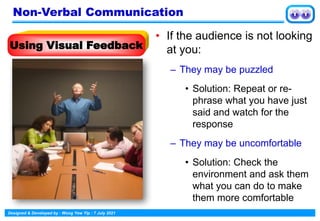 Designed & Developed by : Wong Yew Yip : 7 July 2021
• If the audience is not looking
at you:
– They may be puzzled
• Solution: Repeat or re-
phrase what you have just
said and watch for the
response
– They may be uncomfortable
• Solution: Check the
environment and ask them
what you can do to make
them more comfortable
Using Visual Feedback
Non-Verbal Communication
 
