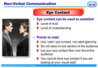 Designed & Developed by : Wong Yew Yip : 7 July 2021
• Eye contact can be used to establish
 Level of trust
 Level of understanding
• Points to note:
 Use ‘calm’ eye contact, not rapid glancing
 Do not stare at one section of the audience
 Let your eye contact flow over the entire
audience
 You cannot have eye contact if you are
looking at your visual aids!
Eye Contact
Non-Verbal Communication
 
