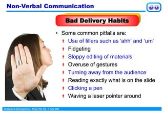 Designed & Developed by : Wong Yew Yip : 7 July 2021
• Some common pitfalls are:
 Use of fillers such as ‘ahh’ and ‘um’
 Fidgeting
 Sloppy editing of materials
 Overuse of gestures
 Turning away from the audience
 Reading exactly what is on the slide
 Clicking a pen
 Waving a laser pointer around
Bad Delivery Habits
Non-Verbal Communication
 