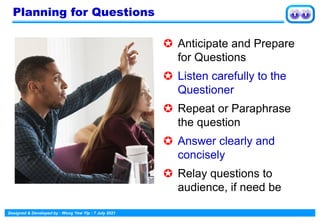 Designed & Developed by : Wong Yew Yip : 7 July 2021
Planning for Questions
 Anticipate and Prepare
for Questions
 Listen carefully to the
Questioner
 Repeat or Paraphrase
the question
 Answer clearly and
concisely
 Relay questions to
audience, if need be
 