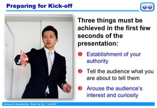 Designed & Developed by : Wong Yew Yip : 7 July 2021
Three things must be
achieved in the first few
seconds of the
presentation:
 Establishment of your
authority
 Tell the audience what you
are about to tell them
 Arouse the audience’s
interest and curiosity
Preparing for Kick-off
 