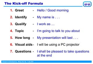 Designed & Developed by : Wong Yew Yip : 7 July 2021
1. Greet - Hello / Good morning
2. Identify - My name is . . .
3. Qualify - I work as …
4. Topic - I’m going to talk to you about
5. How long - My presentation will last . . .
6. Visual aids- I will be using a PC projector
7. Questions - I shall be pleased to take questions
at the end
The Kick-off Formula
 