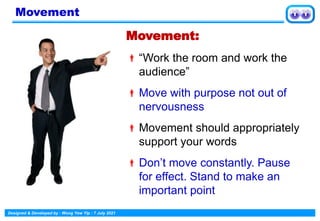 Designed & Developed by : Wong Yew Yip : 7 July 2021
Movement:
“Work the room and work the
audience”
Move with purpose not out of
nervousness
Movement should appropriately
support your words
Don’t move constantly. Pause
for effect. Stand to make an
important point
Movement
 