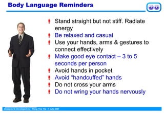 Designed & Developed by : Wong Yew Yip : 7 July 2021
 Stand straight but not stiff. Radiate
energy
 Be relaxed and casual
 Use your hands, arms & gestures to
connect effectively
 Make good eye contact – 3 to 5
seconds per person
 Avoid hands in pocket
 Avoid “handcuffed” hands
 Do not cross your arms
 Do not wring your hands nervously
Body Language Reminders
 