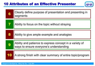 Designed & Developed by : Wong Yew Yip : 7 July 2021
10 Attributes of an Effective Presenter
Clearly define purpose of presentation and presenting in
segments
6
Ability to focus on the topic without straying
7
Ability to give ample example and analogies
8
Ability and patience to express concept in a variety of
ways to ensure everyone’s understanding
9
A strong finish with clear summary of entire topic/program
10
 