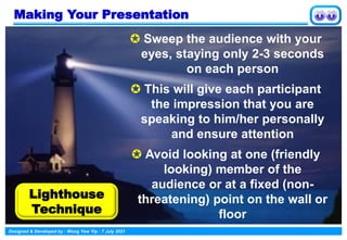 Designed & Developed by : Wong Yew Yip : 7 July 2021
Making Your Presentation
 Sweep the audience with your
eyes, staying only 2-3 seconds
on each person
 This will give each participant
the impression that you are
speaking to him/her personally
and ensure attention
 Avoid looking at one (friendly
looking) member of the
audience or at a fixed (non-
threatening) point on the wall or
floor
Lighthouse
Technique
 