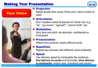 Designed & Developed by : Wong Yew Yip : 7 July 2021
 Projection
Speak louder than usual, throw your voice to back of
room
 Articulation
Don’t swallow words & beware of verbal ‘tics’ e.g.
“ok”, “you know”, “agreed?”, “and so forth”, etc
 Modulation
Vary tone and pitch, be dramatic, confidential or
triumphant
 Pronunciation
Watch tonic accents, check difficult words
 Repetition
Repeat key phrases with different vocal emphasis
 Speed
Use delivery speed to manipulate the audience -
fast delivery to excite and stimulate; slow delivery
to emphasize, inspire awe, dramatize and control
Your Voice
Making Your Presentation
 