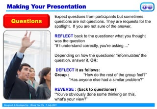 Designed & Developed by : Wong Yew Yip : 7 July 2021
Making Your Presentation
Expect questions from participants but sometimes
questions are not questions. They are requests for the
spotlight. If you are not sure of the answer,
REFLECT back to the questioner what you thought
was the question
“If I understand correctly, you're asking ...”
Depending on how the questioner 'reformulates' the
question, answer it, OR:
DEFLECT it as follows:
Group : “How do the rest of the group feel?”
“Has anyone else had a similar problem?”
REVERSE : (back to questioner)
“You've obviously done some thinking on this,
what's your view?”
Questions
 