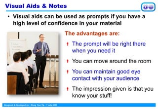Designed & Developed by : Wong Yew Yip : 7 July 2021
• Visual aids can be used as prompts if you have a
high level of confidence in your material
Visual Aids & Notes
The advantages are:
 The prompt will be right there
when you need it
 You can move around the room
 You can maintain good eye
contact with your audience
 The impression given is that you
know your stuff!
 