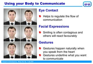 Designed & Developed by : Wong Yew Yip : 7 July 2021
Eye Contact
 Helps to regulate the flow of
communication
Facial Expressions
 Smiling is often contagious and
others will react favourably
Gestures
 Gestures happen naturally when
you speak from the heart
 Gestures underline what you want
to communicate
Using your Body to Communicate
 