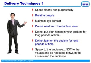 Designed & Developed by : Wong Yew Yip : 7 July 2021
 Speak clearly and purposefully
 Breathe deeply
 Maintain eye contact
 Do not read from handouts/screen
 Do not put both hands in your pockets for
long periods of time
 Do not lean on the podium for long
periods of time
 Speak to the audience…NOT to the
visuals and do not stand between the
visuals and the audience
Delivery Techniques 1
 
