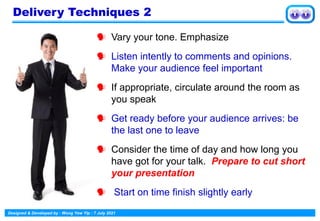 Designed & Developed by : Wong Yew Yip : 7 July 2021
 Vary your tone. Emphasize
 Listen intently to comments and opinions.
Make your audience feel important
 If appropriate, circulate around the room as
you speak
 Get ready before your audience arrives: be
the last one to leave
 Consider the time of day and how long you
have got for your talk. Prepare to cut short
your presentation
 Start on time finish slightly early
Delivery Techniques 2
 