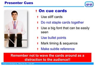 Designed & Developed by : Wong Yew Yip : 7 July 2021
On cue cards
 Use stiff cards
 Do not staple cards together
 Use a big font that can be easily
seen
 Use bullet points
 Mark timing & sequence
 Make subtle reference
Presenter Cues
Remember not to wave the cards around as a
distraction to the audience!!
 
