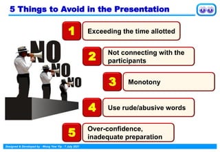 Designed & Developed by : Wong Yew Yip : 7 July 2021
5 Things to Avoid in the Presentation
Exceeding the time allotted
1
Not connecting with the
participants
2
Monotony
3
Use rude/abusive words
4
Over-confidence,
inadequate preparation
5
 