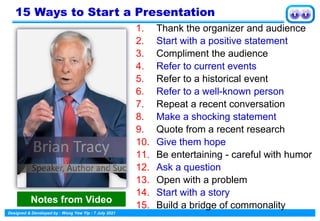 Designed & Developed by : Wong Yew Yip : 7 July 2021
15 Ways to Start a Presentation
1. Thank the organizer and audience
2. Start with a positive statement
3. Compliment the audience
4. Refer to current events
5. Refer to a historical event
6. Refer to a well-known person
7. Repeat a recent conversation
8. Make a shocking statement
9. Quote from a recent research
10. Give them hope
11. Be entertaining - careful with humor
12. Ask a question
13. Open with a problem
14. Start with a story
15. Build a bridge of commonality
Notes from Video
 