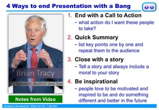 Designed & Developed by : Wong Yew Yip : 7 July 2021
4 Ways to end Presentation with a Bang
1. End with a Call to Action
- what action do I want these people
to take?
2. Quick Summary
- list key points one by one and
repeat them to the audience
3. Close with a story
- Tell a story and always include a
moral to your story
4. Be inspirational
- people love to be motivated and
inspired to be and do something
different and better in the future
Notes from Video
 