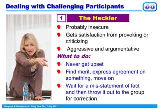 Designed & Developed by : Wong Yew Yip : 7 July 2021
Dealing with Challenging Participants
 Probably insecure
 Gets satisfaction from provoking or
criticizing
 Aggressive and argumentative
What to do:
 Never get upset
 Find merit, express agreement on
something, move on
 Wait for a mis-statement of fact
and then throw it out to the group
for correction
1 The Heckler
 